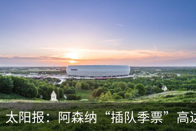 太阳报：阿森纳“插队季票”高达3.5万镑 世界杯已获补偿70余万