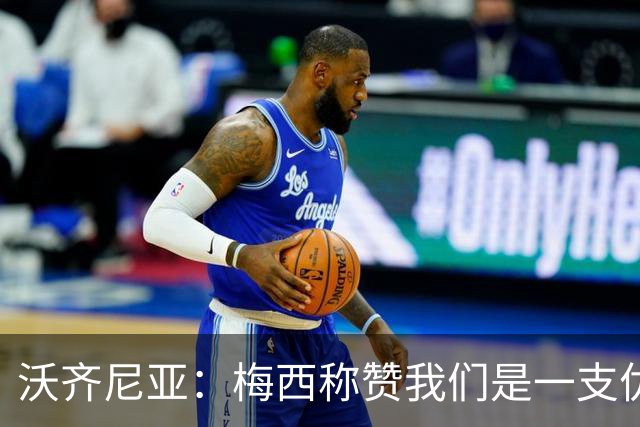 沃齐尼亚：梅西称赞我们是一支优秀的球队，我愿意去巴西踢球
